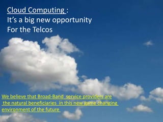 Cloud Computing :
  It’s a big new opportunity
  For the Telcos




We believe that Broad-Band service providers are
the natural beneficiaries in this new game changing
environment of the future
 