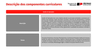 Descrição dos componentes curriculares
Gestão de Operações
Gestão de Operações tem como objetivo abordar as principais atividades e processos pro-
dutivos das empresas. Serão discutidos conceitos e técnicas de planejamento e controle
da produção. Também serão estudadas as ferramentas e as técnicas para a análise de pro-
cessos e melhoria contínua. A disciplina ainda abordará as estratégias de logística e dis-
tribuição, além de técnicas de gestão da qualidade. Ao final, espera-se que os estudantes
estejam aptos a apoiar as atividades de gestão dos processos produtivos e as operações
das empresas de forma eficiente e eficaz, garantindo a qualidade de produtos e serviços e
reduzindo custos.
Processos Produtivos e Serviços; Planejamento e Controle de Produção; Gestão de Compras;
Gestão da Cadeia de Suprimentos; Logística, Distribuição Física e Transporte; Planejamento
e Gestão de Estoque; Gestão de Processos e Qualidade; Gestão de Projetos; Gerenciamento
de Riscos e Incertezas; Metodologias Ágeis e Gestão de Equipes Multifuncionais.
Descrição
Temas
 