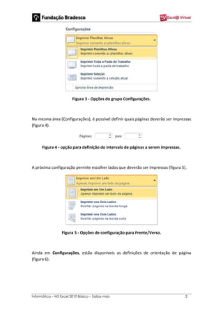 Informática – MS Excel 2010 Básico – Saiba mais 2
Figura 3 - Opções do grupo Configurações.
Na mesma área (Configurações), é possível definir quais páginas deverão ser impressas
(figura 4).
Figura 4 - opção para definição do intervalo de páginas a serem impressas.
A próxima configuração permite escolher lados que deverão ser impressos (figura 5).
Figura 5 - Opções de configuração para Frente/Verso.
Ainda em Configurações, estão disponíveis as definições de orientação de página
(figura 6).
 