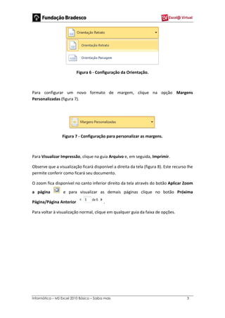 Informática – MS Excel 2010 Básico – Saiba mais 3
Figura 6 - Configuração da Orientação.
Para configurar um novo formato de margem, clique na opção Margens
Personalizadas (figura 7).
Figura 7 - Configuração para personalizar as margens.
Para Visualizar Impressão, clique na guia Arquivo e, em seguida, Imprimir.
Observe que a visualização ficará disponível a direita da tela (figura 8). Este recurso lhe
permite conferir como ficará seu documento.
O zoom fica disponível no canto inferior direito da tela através do botão Aplicar Zoom
a página e para visualizar as demais páginas clique no botão Próxima
Página/Página Anterior .
Para voltar à visualização normal, clique em qualquer guia da faixa de opções.
 