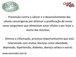 - Prevenção contra o câncer e o desenvolvimento das
 células cancerígenas por diminuir a proliferação de novos
vasos sanguíneos que alimentam estas células e por levar a
                    morte das mesmas;

- Diminui a inflamação, processo importantíssimo que está
    relacionado com muitas doenças como obesidade,
 depressão, hipertensão, diabetes, doença celíaca e outras.
www.zeromalto.com.br
 