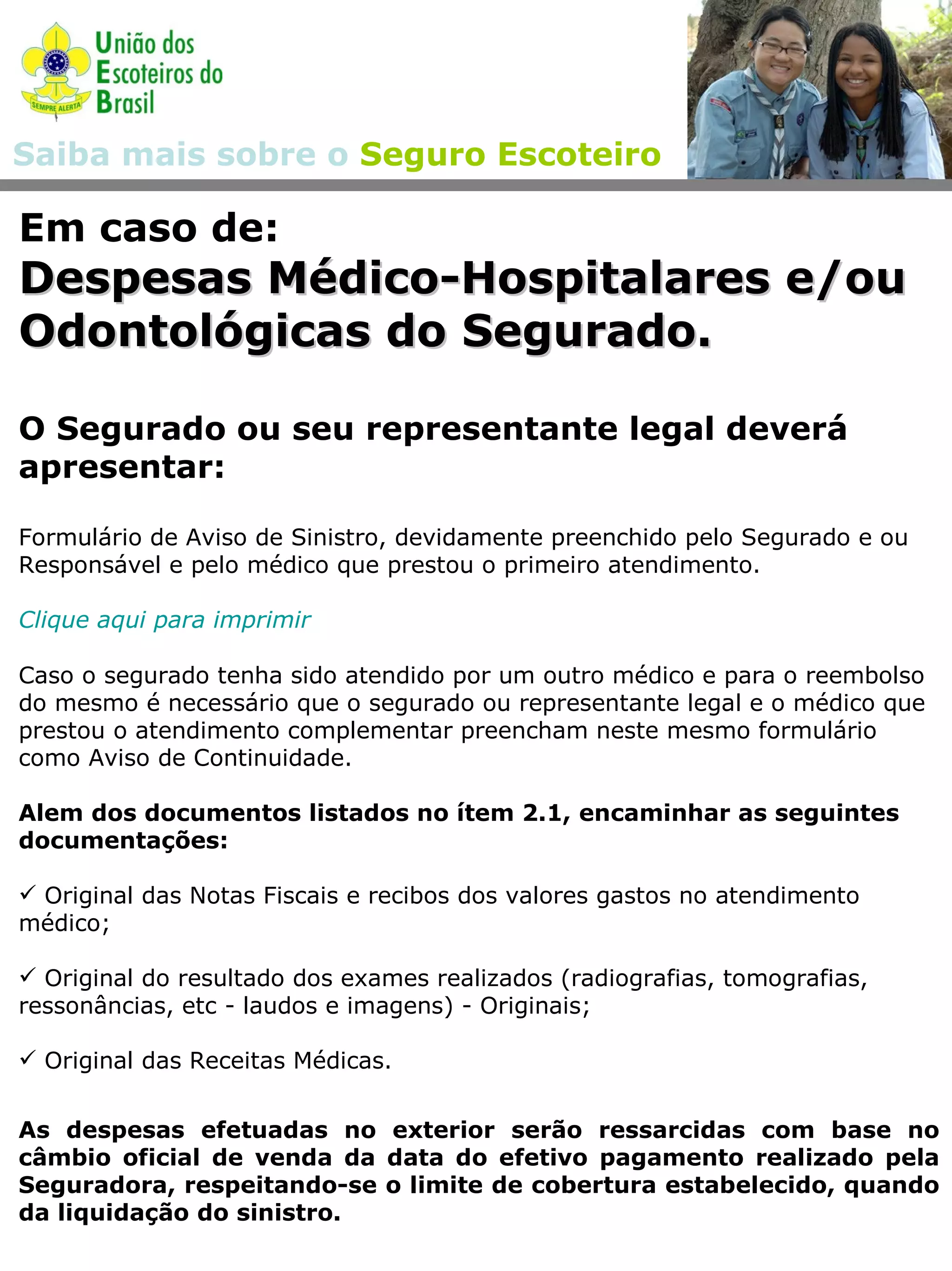 Em caso de: Despesas Médico-Hospitalares e/ou Odontológicas do Segurado. O Segurado ou seu representante legal deverá apresentar: Formulário de Aviso de Sinistro, devidamente preenchido pelo Segurado e ou Responsável e pelo médico que prestou o primeiro atendimento. Clique aqui para imprimir Caso o segurado tenha sido atendido por um outro médico e para o reembolso do mesmo é necessário que o segurado ou representante legal e o médico que prestou o atendimento complementar preencham neste mesmo formulário como Aviso de Continuidade.  Alem dos documentos listados no ítem 2.1, encaminhar as seguintes documentações: Original das Notas Fiscais e recibos dos valores gastos no atendimento médico; Original do resultado dos exames realizados (radiografias, tomografias, ressonâncias, etc - laudos e imagens) - Originais; Original das Receitas Médicas.  As despesas efetuadas no exterior serão ressarcidas com base no câmbio oficial de venda da data do efetivo pagamento realizado pela Seguradora, respeitando-se o limite de cobertura estabelecido, quando da liquidação do sinistro.  