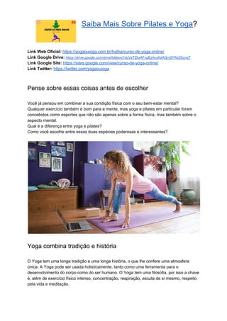 Saiba Mais Sobre Pilates e Yoga​?
Link Web Oficial: ​https://yogaouioga.com.br/hatha/curso-de-yoga-online/
Link Google Drive: ​https://drive.google.com/drive/folders/1dcVeTZkxAFcgEzAvzKaAQm2YRsSSznqT
Link Google Site: ​https://sites.google.com/view/curso-de-yoga-online/
Link Twitter: ​https://twitter.com/yogaouioga
Pense sobre essas coisas antes de escolher
Você já pensou em combinar a sua condição física com o seu bem-estar mental?
Qualquer exercício também é bom para a mente, mas yoga e pilates em particular foram
concebidos como esportes que não são apenas sobre a forma física, mas também sobre o
aspecto mental.
Qual é a diferença entre yoga e pilates?
Como você escolhe entre essas duas espécies poderosas e interessantes?
Yoga combina tradição e história
O Yoga tem uma longa tradição e uma longa história, o que lhe confere uma atmosfera
única. A Yoga pode ser usada holisticamente, tanto como uma ferramenta para o
desenvolvimento do corpo como do ser humano. O Yoga tem uma filosofia, por isso a chave
é, além de exercício físico intenso, concentração, respiração, escuta de si mesmo, respeito
pela vida e meditação.
 