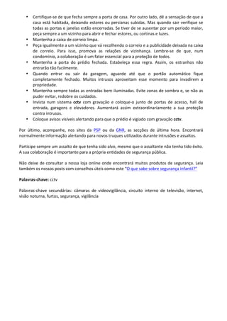 • Certifique-­‐se	
  de	
  que	
  fecha	
  sempre	
  a	
  porta	
  de	
  casa.	
  Por	
  outro	
  lado,	
  dê	
  a	
  sensação	
  de	
  que	
  a	
  
casa	
  está	
  habitada,	
  deixando	
  estores	
  ou	
  persianas	
  subidas.	
  Mas	
  quando	
  sair	
  verifique	
  se	
  
todas	
  as	
  portas	
  e	
  janelas	
  estão	
  encerradas.	
  Se	
  tiver	
  de	
  se	
  ausentar	
  por	
  um	
  período	
  maior,	
  
peça	
  sempre	
  a	
  um	
  vizinho	
  para	
  abrir	
  e	
  fechar	
  estores,	
  ou	
  cortinas	
  e	
  luzes.	
  	
  
• Mantenha	
  a	
  caixa	
  de	
  correio	
  limpa.	
  	
  
• Peça	
  igualmente	
  a	
  um	
  vizinho	
  que	
  vá	
  recolhendo	
  o	
  correio	
  e	
  a	
  publicidade	
  deixada	
  na	
  caixa	
  
de	
   correio.	
   Para	
   isso,	
   promova	
   as	
   relações	
   de	
   vizinhança.	
   Lembre-­‐se	
   de	
   que,	
   num	
  
condomínio,	
  a	
  colaboração	
  é	
  um	
  fator	
  essencial	
  para	
  a	
  proteção	
  de	
  todos.	
  	
  
• Mantenha	
   a	
   porta	
   do	
   prédio	
   fechada.	
   Estabeleça	
   essa	
   regra.	
   Assim,	
   os	
   estranhos	
   não	
  
entrarão	
  tão	
  facilmente.	
  
• Quando	
   entrar	
   ou	
   sair	
   da	
   garagem,	
   aguarde	
   até	
   que	
   o	
   portão	
   automático	
   fique	
  
completamente	
   fechado.	
   Muitos	
   intrusos	
   aproveitam	
   esse	
   momento	
   para	
   invadirem	
   a	
  
propriedade.	
  	
  
• Mantenha	
  sempre	
  todas	
  as	
  entradas	
  bem	
  iluminadas.	
  Evite	
  zonas	
  de	
  sombra	
  e,	
  se	
  não	
  as	
  
puder	
  evitar,	
  redobre	
  os	
  cuidados.	
  
• Invista	
   num	
   sistema	
   cctv	
   com	
   gravação	
   e	
   coloque-­‐o	
   junto	
   de	
   portas	
   de	
   acesso,	
   hall	
   de	
  
entrada,	
   garagens	
   e	
   elevadores.	
   Aumentará	
   assim	
   extraordinariamente	
   a	
   sua	
   proteção	
  
contra	
  intrusos.	
  
• Coloque	
  avisos	
  visíveis	
  alertando	
  para	
  que	
  o	
  prédio	
  é	
  vigiado	
  com	
  gravação	
  cctv.	
  
Por	
   último,	
   acompanhe,	
   nos	
   sites	
   da	
   PSP	
   ou	
   da	
   GNR,	
   as	
   secções	
   de	
   última	
   hora.	
   Encontrará	
  
normalmente	
  informação	
  alertando	
  para	
  novos	
  truques	
  utilizados	
  durante	
  intrusões	
  e	
  assaltos.	
  
Participe	
  sempre	
  um	
  assalto	
  de	
  que	
  tenha	
  sido	
  alvo,	
  mesmo	
  que	
  o	
  assaltante	
  não	
  tenha	
  tido	
  êxito.	
  
A	
  sua	
  colaboração	
  é	
  importante	
  para	
  a	
  própria	
  entidades	
  de	
  segurança	
  pública.	
  
Não	
  deixe	
  de	
  consultar	
  a	
  nossa	
  loja	
  online	
  onde	
  encontrará	
  muitos	
  produtos	
  de	
  segurança.	
  Leia	
  
também	
  os	
  nossos	
  posts	
  com	
  conselhos	
  úteis	
  como	
  este	
  “O	
  que	
  sabe	
  sobre	
  segurança	
  infantil?”	
  
Palavras-­‐chave:	
  cctv	
  
Palavras-­‐chave	
   secundárias:	
   câmaras	
   de	
   videovigilância,	
   circuito	
   interno	
   de	
   televisão,	
   internet,	
  
visão	
  noturna,	
  furtos,	
  segurança,	
  vigilância	
  
	
  
	
  
	
  
 
