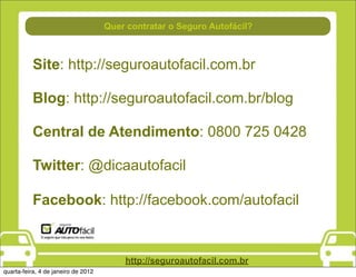 Quer contratar o Seguro Autofácil?



           Site: http://seguroautofacil.com.br

           Blog: http://seguroautofacil.com.br/blog

           Central de Atendimento: 0800 725 0428

           Twitter: @dicaautofacil

           Facebook: http://facebook.com/autofacil


                                         http://seguroautofacil.com.br
quarta-feira, 4 de janeiro de 2012
 