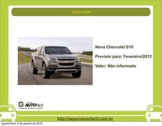 Chevrolet
                                           Combustível




                                                         Nova Chevrolet S10

                                                         Previsto para: Fevereiro/2012

                                                         Valor: Não informado




                                     http://seguroautofacil.com.br
quarta-feira, 4 de janeiro de 2012
 
