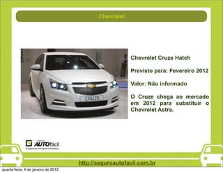 Chevrolet
                                           Combustível




                                                         Chevrolet Cruze Hatch

                                                         Previsto para: Fevereiro 2012

                                                         Valor: Não informado

                                                         O Cruze chega ao mercado
                                                         em 2012 para substituir o
                                                         Chevrolet Astra.




                                     http://seguroautofacil.com.br
quarta-feira, 4 de janeiro de 2012
 
