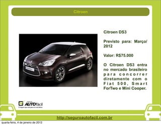 Direção
                                             Citroen




                                                             Citroen DS3

                                                             Previsto para: Março/
                                                             2012

                                                             Valor: R$75.000

                                                             O Citroen DS3 entra
                                                             no mercado brasileiro
                                                             para concorrer
                                                             diretamente com o
                                                             Fiat 500, Smart
                                                             ForTwo e Mini Cooper.




                                     http://seguroautofacil.com.br
quarta-feira, 4 de janeiro de 2012
 