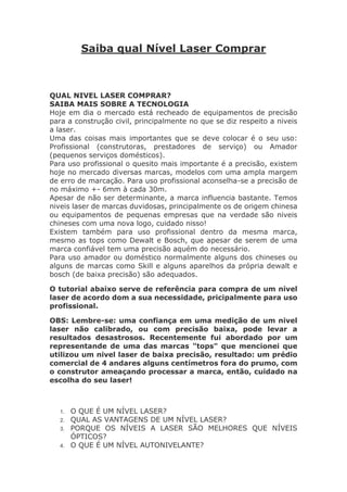 Saiba qual Nível Laser Comprar
QUAL NIVEL LASER COMPRAR?
SAIBA MAIS SOBRE A TECNOLOGIA
Hoje em dia o mercado está recheado de equipamentos de precisão
para a construção civil, principalmente no que se diz respeito a niveis
a laser.
Uma das coisas mais importantes que se deve colocar é o seu uso:
Profissional (construtoras, prestadores de serviço) ou Amador
(pequenos serviços domésticos).
Para uso profissional o quesito mais importante é a precisão, existem
hoje no mercado diversas marcas, modelos com uma ampla margem
de erro de marcação. Para uso profissional aconselha-se a precisão de
no máximo +- 6mm à cada 30m.
Apesar de não ser determinante, a marca influencia bastante. Temos
niveis laser de marcas duvidosas, principalmente os de origem chinesa
ou equipamentos de pequenas empresas que na verdade são niveis
chineses com uma nova logo, cuidado nisso!
Existem também para uso profissional dentro da mesma marca,
mesmo as tops como Dewalt e Bosch, que apesar de serem de uma
marca confiável tem uma precisão aquém do necessário.
Para uso amador ou doméstico normalmente alguns dos chineses ou
alguns de marcas como Skill e alguns aparelhos da própria dewalt e
bosch (de baixa precisão) são adequados.
O tutorial abaixo serve de referência para compra de um nivel
laser de acordo dom a sua necessidade, pricipalmente para uso
profissional.
OBS: Lembre-se: uma confiança em uma medição de um nivel
laser não calibrado, ou com precisão baixa, pode levar a
resultados desastrosos. Recentemente fui abordado por um
representande de uma das marcas "tops" que mencionei que
utilizou um nivel laser de baixa precisão, resultado: um prédio
comercial de 4 andares alguns centímetros fora do prumo, com
o construtor ameaçando processar a marca, então, cuidado na
escolha do seu laser!
1. O QUE É UM NÍVEL LASER?
2. QUAL AS VANTAGENS DE UM NÍVEL LASER?
3. PORQUE OS NÍVEIS A LASER SÃO MELHORES QUE NÍVEIS
ÓPTICOS?
4. O QUE É UM NÍVEL AUTONIVELANTE?
 