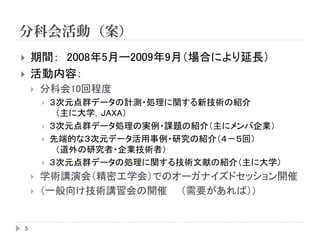 分科会活動（案）
5
 期間： 2008年5月ー2009年9月（場合により延長）
 活動内容：
 分科会10回程度
 ３次元点群データの計測・処理に関する新技術の紹介
（主に大学，JAXA）
 ３次元点群データ処理の実例・課題の紹介（主にメンバ企業）
 先端的な３次元データ活用事例・研究の紹介（４－５回）
（道外の研究者・企業技術者）
 ３次元点群データの処理に関する技術文献の紹介（主に大学）
 学術講演会（精密工学会）でのオーガナイズドセッション開催
 （一般向け技術講習会の開催 （需要があれば））
 