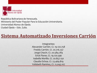 República Bolivariana de Venezuela. 
Ministerio del Poder Popular Para la Educación Universitaria. 
Universidad Alonso de Ojeda. 
Ciudad Ojeda – Edo. Zulia. 
Integrantes: 
Alexander Carrión. CI. 19.120.758 
Freddy Carrión. CI. 20.216.237 
Jorge Chacín. CI. 20.584.784 
Erick Flores. CI. 19.120.596 
Isabella Morillo. CI. 20.857.150 
Claudia Ochoa. CI. 23.469.819 
Yolisbeth Ramírez, CI. 21,043.107 
 