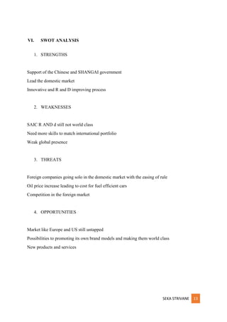 SEKA STRIVANE 13
VI. SWOT ANALYSIS
1. STRENGTHS
Support of the Chinese and SHANGAI government
Lead the domestic market
Innovative and R and D improving process
2. WEAKNESSES
SAIC R AND d still not world class
Need more skills to match international portfolio
Weak global presence
3. THREATS
Foreign companies going solo in the domestic market with the easing of rule
Oil price increase leading to cost for fuel efficient cars
Competition in the foreign market
4. OPPORTUNITIES
Market like Europe and US still untapped
Possibilities to promoting its own brand models and making them world class
New products and services
 