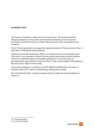 SEKA STRIVANE 3
INTRODUCTION
The economy of china has widely grown in the last 20 years. This growth created the
emerging companies in many sectors and international companies are more and more
interested to extend their business in Chinese Market because of the wide population and
consumers.
In fact, Chinese government encouraged the internationalization of Chinese domestic firms. It
helps them to build global recognized brand.
Among the sectors that increased in CHINA, we will be more focus on Automobile sector.
This sector is very important in Chinese Economy and the government wanted to maintain
and rise its worldwide ranging of automobile manufacturer. To reach this goal, the
government took many incentives, it has more than 13 state-owned companies that operates in
this sector and in which it invests money.
Among these companies, we will focus on SAIC MOTOR LIMITED that’s the leader of
domestic market in PV1
and CV2
manufacturing, selling and developing.
We will understand what’s wrong in company strategy to make some recommendations to
improve it.
1
PV : Passenger Vehicles
2
CV : Commercial vehicles
 