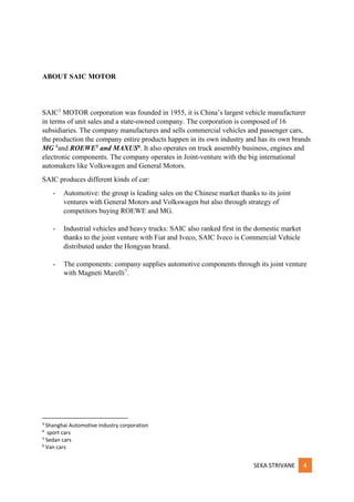 SEKA STRIVANE 4
ABOUT SAIC MOTOR
SAIC3
MOTOR corporation was founded in 1955, it is China’s largest vehicle manufacturer
in terms of unit sales and a state-owned company. The corporation is composed of 16
subsidiaries. The company manufactures and sells commercial vehicles and passenger cars,
the production the company entire products happen in its own industry and has its own brands
MG 4
and ROEWE5 and MAXUS6. It also operates on truck assembly business, engines and
electronic components. The company operates in Joint-venture with the big international
automakers like Volkswagen and General Motors.
SAIC produces different kinds of car:
- Automotive: the group is leading sales on the Chinese market thanks to its joint
ventures with General Motors and Volkswagen but also through strategy of
competitors buying ROEWE and MG.
- Industrial vehicles and heavy trucks: SAIC also ranked first in the domestic market
thanks to the joint venture with Fiat and Iveco, SAIC Iveco is Commercial Vehicle
distributed under the Hongyan brand.
- The components: company supplies automotive components through its joint venture
with Magneti Marelli7
.
3
Shanghai Automotive industry corporation
4
sport cars
5
Sedan cars
6
Van cars
 