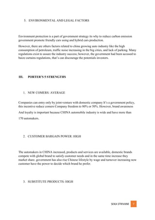 SEKA STRIVANE 7
5. ENVIRONMENTAL AND LEGAL FACTORS
Environment protection is a part of government strategy its why to reduce carbon emission
government promote friendly cars using and hybrid cars production.
However, there are others factors related to china growing auto industry like the high
consumption of petroleum, traffic noise increasing in the big cities, and lack of parking. Many
regulations exist to assure the industry success; however, the government had been accused to
baize curtains regulations, that’s can discourage the potentials investors.
III. PORTER’S 5 STRENGTHS
1. NEW COMERS: AVERAGE
Companies can entry only by joint-venture with domestic company It’s a government policy,
this incentive reduce comers Company freedom to 80% or 50%. However, brand awareness
And loyalty is important because CHINA automobile industry is wide and have more than
170 automakers.
2. CUSTOMER BARGAIN POWER: HIGH
The automakers in CHINA increased, products and services are available, domestic brands
compete with global brand to satisfy customer needs and in the same time increase they
market share. government has also rise Chinese lifestyle by wage and turnover increasing now
customer have the power to decide which brand he prefer.
3. SUBSTITUTE PRODUCTS: HIGH
 