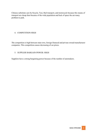 SEKA STRIVANE 8
Chinese substitute cars by bicycle, Taxi, Rail transport, and motorcycle because this means of
transport are cheap then because of the wide population and lack of space the are many
problem to park.
4. COMPETITION HIGH
The competition is high between state-own, foreign financed and private-owned manufacturer
companies. This competition causes decreasing of car prices.
5. SUPPLIER BARGAIN POWER: HIGH
Suppliers have a strong bargaining power because of the number of automakers.
 