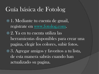 Guía básica de Fotolog
 1.

Mediante tu cuenta de gmail,
regístrate en www.fotolog.com.
 2. Ya en tu cuenta utiliza las
herramientas disponibles para crear una
pagina, elegir los colores, subir fotos.
 3. Agregar amigos y favoritos a tu lista,
de esta manera sabrás cuando han
actualizado su pagina.

 