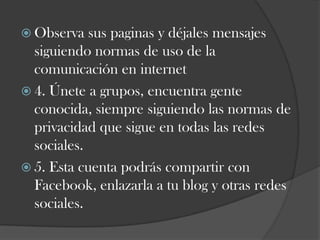  Observa

sus paginas y déjales mensajes
siguiendo normas de uso de la
comunicación en internet
 4. Únete a grupos, encuentra gente
conocida, siempre siguiendo las normas de
privacidad que sigue en todas las redes
sociales.
 5. Esta cuenta podrás compartir con
Facebook, enlazarla a tu blog y otras redes
sociales.

 