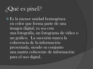 ¿Qué es pixel?
 Es

la menor unidad homogénea
en color que forma parte de una
imagen digital, ya sea esta
una fotografía, un fotograma de video o
un grafico. La sucesión marca la
coherencia de la información
presentada, siendo su conjunto
una matriz coherente de información
para el uso digital.

 