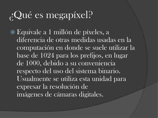 ¿Qué es megapíxel?
 Equivale

a 1 millón de píxeles, a
diferencia de otras medidas usadas en la
computación en donde se suele utilizar la
base de 1024 para los prefijos, en lugar
de 1000, debido a su conveniencia
respecto del uso del sistema binario.
Usualmente se utiliza esta unidad para
expresar la resolución de
imágenes de cámaras digitales.

 