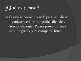 ¿Qué es picasa?
 Es

una herramienta web para visualizar,
organizar y editar fotografías digitales.
Adicionalmente, Picasa posee un sitio
web integrado para compartir fotos.

 