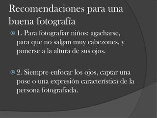 Recomendaciones para una
buena fotografía
 1.

Para fotografiar niños: agacharse,
para que no salgan muy cabezones, y
ponerse a la altura de sus ojos.

 2.

Siempre enfocar los ojos, captar una
pose o una expresión característica de la
persona fotografiada.

 