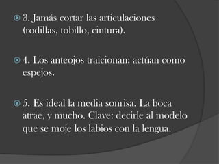  3.

Jamás cortar las articulaciones
(rodillas, tobillo, cintura).

 4.

Los anteojos traicionan: actúan como
espejos.

 5.

Es ideal la media sonrisa. La boca
atrae, y mucho. Clave: decirle al modelo
que se moje los labios con la lengua.

 
