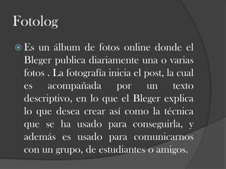 Fotolog
 Es

un álbum de fotos online donde el
Bleger publica diariamente una o varias
fotos . La fotografía inicia el post, la cual
es acompañada por un texto
descriptivo, en lo que el Bleger explica
lo que desea crear así como la técnica
que se ha usado para conseguirla, y
además es usado para comunicarnos
con un grupo, de estudiantes o amigos.

 