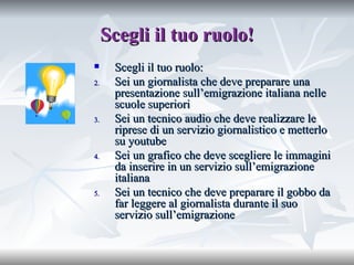 Scegli il tuo ruolo! Scegli il tuo ruolo: Sei un giornalista che deve preparare una presentazione sull’emigrazione italiana nelle scuole superiori Sei un tecnico audio che deve realizzare le riprese di un servizio giornalistico e metterlo su youtube Sei un grafico che deve scegliere le immagini da inserire in un servizio sull’emigrazione italiana Sei un tecnico che deve preparare il gobbo da far leggere al giornalista durante il suo servizio sull’emigrazione 