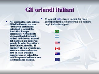 Gli oriundi italiani Nei secoli XIX e XX, milioni di italiani hanno lasciato l'Italia con destinazioni principali le Americhe, Australia, Europa occidentale. Attualmente vivono milioni di oriundi italiani in differenti nazioni del mondo: i più numerosi sono in Brasile, Argentina e Stati Uniti d'America. Si consideri che un oriundo può avere un antenato lontano nato in Italia quindi la maggioranza di oriundi ha solo il cognome italiano e non la cittadinanza italiana. Clicca sul  link  e trova i nomi dei paesi corrispondenti alle bandierine e il numero degli italiani emigrati 