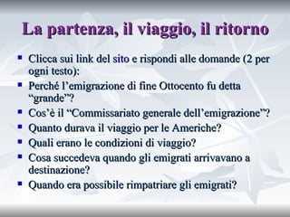 La partenza, il viaggio, il ritorno Clicca sui link del  sito  e rispondi alle domande (2 per ogni testo): Perché l’emigrazione di fine Ottocento fu detta “grande”? Cos’è il “Commissariato generale dell’emigrazione”? Quanto durava il viaggio per le Americhe? Quali erano le condizioni di viaggio? Cosa succedeva quando gli emigrati arrivavano a destinazione? Quando era possibile rimpatriare gli emigrati?  