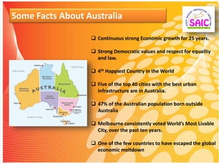 Some Facts About Australia
 Continuous strong Economic growth for 25 years.
 Strong Democratic values and respect for equality
and law.
 4th Happiest Country in the World
 Five of the top 40 cities with the best urban
infrastructure are in Australia.
 47% of the Australian population born outside
Australia
 Melbourne consistently voted World’s Most Livable
City, over the past ten years.
 One of the few countries to have escaped the global
economic meltdown
 