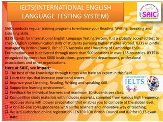IELTS(INTERNATIONAL ENGLISH
LANGUAGE TESTING SYSTEM)
SAIC conducts regular training programs to enhance your Reading, Writing, Speaking and
Listening skills.
IELTS stands for International English Language Testing System, It is a globally accepted test to
check English communication skills of students pursuing higher studies abroad. IELTS is jointly
managed by British Council, IDP: IELTS Australia and University of Cambridge ESOL
Examinations and is delivered through more than 500 locations in over 135 countries. IELTS is
recognized by more than 6000 institutions, government departments, professional
associations and other organizations.
Here at SAIC, we impart:
 The best of the knowledge through tutors who have an expert in this field.
 Learn the tips that increase your band scores.
 Improve your Listening, Reading, Writing and speaking skill.
 Supportive learning environment.
 Feedback for individual learners and maximum 10 students per class.
 Competitive study materials with includes excerpts, compiled from various high frequency
modules along with power preparation that enables you to compete at the global level.
 A one-to-one correspondence with all the learners and innovative way of teaching.
 We are authorized online registration CENTER FOR British Council and IDP for IELTS exam
date.
 