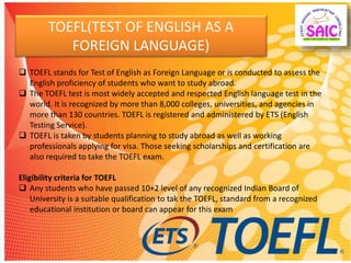 TOEFL(TEST OF ENGLISH AS A
FOREIGN LANGUAGE)
 TOEFL stands for Test of English as Foreign Language or is conducted to assess the
English proficiency of students who want to study abroad.
 The TOEFL test is most widely accepted and respected English language test in the
world. It is recognized by more than 8,000 colleges, universities, and agencies in
more than 130 countries. TOEFL is registered and administered by ETS (English
Testing Service).
 TOEFL is taken by students planning to study abroad as well as working
professionals applying for visa. Those seeking scholarships and certification are
also required to take the TOEFL exam.
Eligibility criteria for TOEFL
 Any students who have passed 10+2 level of any recognized Indian Board of
University is a suitable qualification to tak the TOEFL, standard from a recognized
educational institution or board can appear for this exam
 