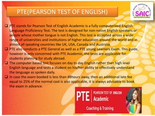 PTE(PEARSON TEST OF ENGLISH)
 PTE stands for Pearson Test of English Academic is a fully computerized English
Language Proficiency Test. The test is designed for non-native English speakers or
people whose mother tongue is not English. This test is accepted across a wide
range of universities and institutions of higher education around the world and in
almost all speaking countries like UK, USA, Canada and Australia.
 PTE also conducts a PTE General as well as a PTE young Learners Exam. This guide,
however is only concerned with PTE Academic, the tests are applicable for
students planning for study abroad.
 The computer based test focuses on day to day English rather than high level
English language and tests a student on his/her ability to effectively understand
the language as spoken daily.
 In case the exam booked is less than 48hours away, then an additional late fee
equal to 25% of the normal cost is also applicable, it is always advisable to book
the exam in advance.
 