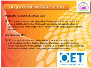 OET(OCCUPATION ENGLISH TEST)
Meeting the needs of the healthcare sector
 OET is a well-respected international English language test for the healthcare
sector. Established in the late 1980s under contract to the Australian Federal
Government, OET continues to remain relevant through continuous research and
validation.
Who Recognizes OET?
 OET is recognized and trusted by healthcare boards and councils in the
U.K,Ireland,Australia,New Zealand, Dubai and Singapore. Many Organizations,
include hospitals,universities,colleges are using OETas proof of a candidate’s ability
to communicate effectively in a demanding healthcare environment.
 