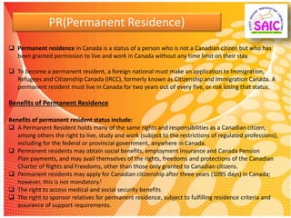 PR(Permanent Residence)
 Permanent residence in Canada is a status of a person who is not a Canadian citizen but who has
been granted permission to live and work in Canada without any time limit on their stay.
 To become a permanent resident, a foreign national must make an application to Immigration,
Refugees and Citizenship Canada (IRCC), formerly known as Citizenship and Immigration Canada. A
permanent resident must live in Canada for two years out of every five, or risk losing that status.
Benefits of Permanent Residence
Benefits of permanent resident status include:
 A Permanent Resident holds many of the same rights and responsibilities as a Canadian citizen,
among others the right to live, study and work (subject to the restrictions of regulated professions),
including for the federal or provincial government, anywhere in Canada.
 Permanent residents may obtain social benefits, employment insurance and Canada Pension
Plan payments, and may avail themselves of the rights, freedoms and protections of the Canadian
Charter of Rights and Freedoms, other than those only granted to Canadian citizens.
 Permanent residents may apply for Canadian citizenship after three years (1095 days) in Canada;
however, this is not mandatory.[
 The right to access medical and social security benefits
 The right to sponsor relatives for permanent residence, subject to fulfilling residence criteria and
assurance of support requirements.
 