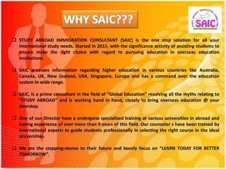  STUDY ABROAD IMMIGRATION CONSULTANT (SAIC) is the one stop solution for all your
international study needs. Started in 2015, with the significance activity of assisting students to
ensure make the right choice with regard to pursuing education in overseas education
institutions.
 SAIC provides information regarding higher education in various countries like Australia,
Canada, UK, New Zealand, USA, Singapore, Europe and has a command over the education
system in wide range.
 SAIC, is a prime consultant in the field of “Global Education” resolving all the myths relating to
“STUDY ABROAD” and is working hand in hand, closely to bring overseas education @ your
doorstep.
 One of our Director have a undergone specialized training at various universities in abroad and
having experience of over more than 9 years of this field. Our counselor s have been trained by
international experts to guide students professionally in selecting the right course in the ideal
Universities.
 We are the stepping-stones to their future and keenly focus on “LEARN TODAY FOR BETTER
TOMORROW”.
 