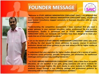 “Welcome to STUDY ABROAD IMMIGRATION CONSULTANT (SAIC), I am delighted that
you are considering STUDY ABROAD IMMIGRATION CONSULTANT (SAIC), Uttarakhand
most trusted Consultancy engaged exclusively in Overseas Education with so many
accreditations.”
“Understanding the competitive environment, I have visualized that you need a
proper gateway to your overseas education, career, professional life and personal
development. Quality is paramount and at STUDY ABROAD IMMIGRATION
CONSULTANT (SAIC), our standards and facilities have been designed to meet your
needs that are of international standards.”
“I am on the behalf of STUDY ABROAD IMMIGRATION CONSULTANT (SAIC) take pride
in offering the vital service to obtain admission to popular courses in premium
institution abroad and career guidance as you look ahead in life for higher studies at
an overseas destination.“
“I understand that your aspiration for higher studies abroad is for a variety of reason-
to improves career prospects, possible immigration, job satisfaction, for intellectual
challenges and to pursue long standing interest etc.”
“ At STUDY ABROAD IMMIGRATION CONSULTANT (SAIC), with a keen focus on quality
education, we are steadfast in our path, giving assistance and aid to students for
attaining meritorious heights. We work closely to serve students in fulfilling their
academic dream through a cost effective package and professional guidance by
interacting with our experienced counselor/team members.”
 