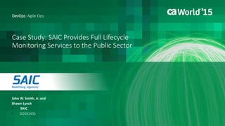 1 © 2015 CA. ALL RIGHTS RESERVED.@CAWORLD #CAWORLD
Case Study: SAIC Provides Full Lifecycle
Monitoring Services to the Public Sector
John W. Smith, Jr. and
Shawn Lynch
DevOps: Agile Ops
 SAIC
 DO5X143S
 