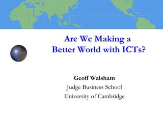Are We Making a 
Better World with ICTs? 
Geoff Walsham 
Judge Business School 
University of Cambridge 
 