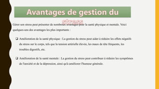 Gérer son stress peut présenter de nombreux avantages pour la santé physique et mentale. Voici
quelques-uns des avantages les plus importants :
 Amélioration de la santé physique : La gestion du stress peut aider à réduire les effets négatifs
du stress sur le corps, tels que la tension artérielle élevée, les maux de tête fréquents, les
troubles digestifs, etc.
 Amélioration de la santé mentale : La gestion du stress peut contribuer à réduire les symptômes
de l'anxiété et de la dépression, ainsi qu'à améliorer l'humeur générale.
 