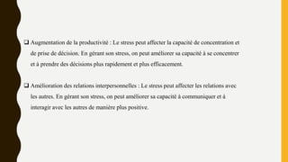  Augmentation de la productivité : Le stress peut affecter la capacité de concentration et
de prise de décision. En gérant son stress, on peut améliorer sa capacité à se concentrer
et à prendre des décisions plus rapidement et plus efficacement.
 Amélioration des relations interpersonnelles : Le stress peut affecter les relations avec
les autres. En gérant son stress, on peut améliorer sa capacité à communiquer et à
interagir avec les autres de manière plus positive.
 