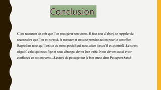 C’est rassurant de voir que l’on peut gérer son stress. Il faut tout d’abord se rappeler de
reconnaître que l’on est stressé, le mesurer et ensuite prendre action pour le contrôler.
Rappelons nous qu’il existe du stress positif qui nous aider lorsqu’il est contrôlé .Le stress
négatif, celui qui nous fige et nous dérange, devra être traité. Nous devons aussi avoir
confiance en nos moyens…Lecture du passage sur le bon stress dans Passeport Santé
 