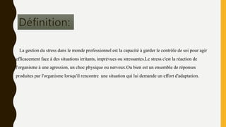 La gestion du stress dans le monde professionnel est la capacité à garder le contrôle de soi pour agir
efficacement face à des situations irritants, imprévues ou stressantes.Le stress c'est la réaction de
l'organisme à une agression, un choc physique ou nerveux.Ou bien est un ensemble de réponses
produites par l'organisme lorsqu'il rencontre une situation qui lui demande un effort d'adaptation.
 