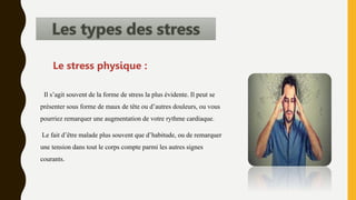 Il s’agit souvent de la forme de stress la plus évidente. Il peut se
présenter sous forme de maux de tête ou d’autres douleurs, ou vous
pourriez remarquer une augmentation de votre rythme cardiaque.
Le fait d’être malade plus souvent que d’habitude, ou de remarquer
une tension dans tout le corps compte parmi les autres signes
courants.
Le stress physique :
 