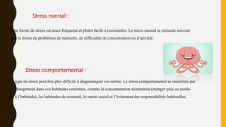 Stress mental :
Cette forme de stress est assez fréquente et plutôt facile à reconnaître. Le stress mental se présente souvent
sous la forme de problèmes de mémoire, de difficultés de concentration ou d’anxiété.
Stress comportemental :
Ce type de stress peut être plus difficile à diagnostiquer soi-même. Le stress comportemental se manifeste par
un changement dans vos habitudes courantes, comme la consommation alimentaire (manger plus ou moins
qu’à l’habitude), les habitudes de sommeil, le retrait social et l’évitement des responsabilités habituelles.
 