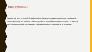 Stress émotionnel :
Il s’agit d’une autre forme difficile à diagnostiquer. Lorsque le corps éprouve un stress émotionnel, il a
tendance à se préparer à combattre ou à fuir, ce qui peut se manifester de façon sournoise. Les signes de
stress émotionnel peuvent s’accompagner d’une augmentation de l’agitation ou de la morosité.
 