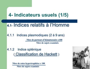 4- Indicateurs usuels (1/5)

4.1- Indices         relatifs à l’Homme
4.1.1 Indices plasmodiques (2 à 9 ans)
                 Nbre de porteurs d’hématozoaire x100
                           Nbre de sujets examinés


4.1.2 Indice splénique
     ( Classification de Hackett )

   Nbre de rates hypertrophiées x 100
       Nbre de sujets examinés
 