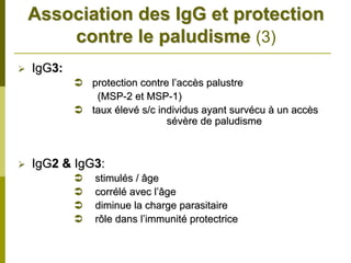 Association des IgG et protection
    contre le paludisme (3)
IgG3:
         protection contre l’accès palustre
          (MSP-2 et MSP-1)
         taux élevé s/c individus ayant survécu à un accès
                          sévère de paludisme



IgG2 & IgG3:
          stimulés / âge
          corrélé avec l’âge
          diminue la charge parasitaire
          rôle dans l’immunité protectrice
 